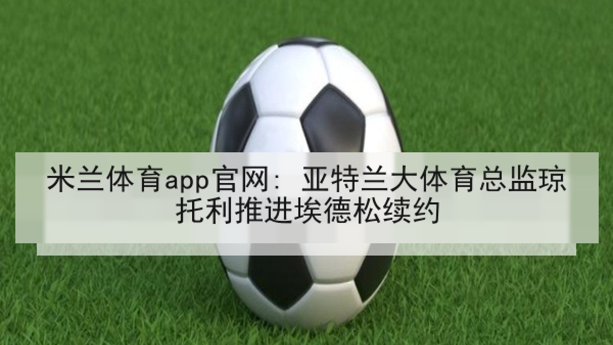 米兰体育app官网: 亚特兰大体育总监琼托利推进埃德松续约 米兰体育app官网: 亚特兰大体育总监琼托利推进埃德松续约